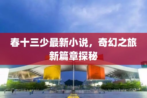 春十三少最新小说，奇幻之旅新篇章探秘