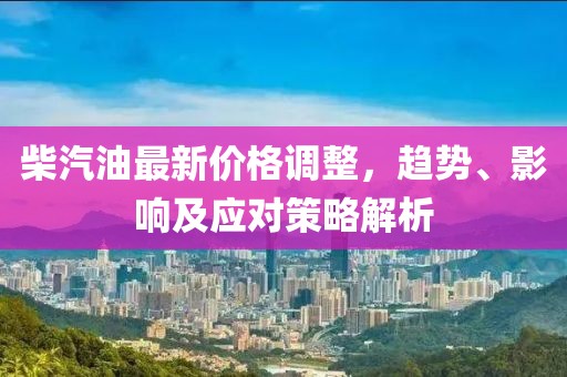 柴汽油最新价格调整，趋势、影响及应对策略解析