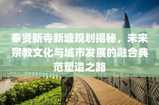 奉贤新寺新塘规划揭秘，未来宗教文化与城市发展的融合典范塑造之路