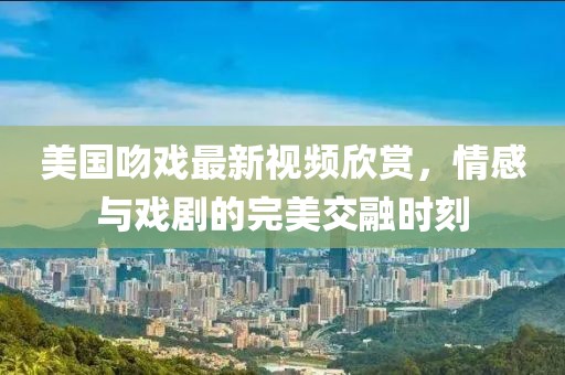美国吻戏最新视频欣赏，情感与戏剧的完美交融时刻