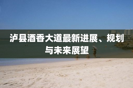 泸县酒香大道最新进展、规划与未来展望