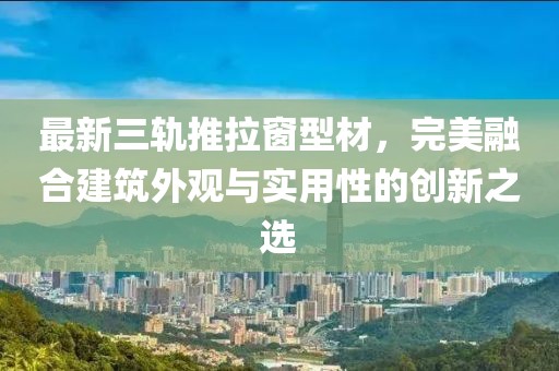 最新三轨推拉窗型材，完美融合建筑外观与实用性的创新之选