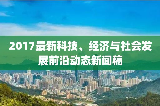 2017最新科技、经济与社会发展前沿动态新闻稿