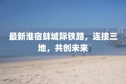 最新淮宿蚌城际铁路，连接三地，共创未来