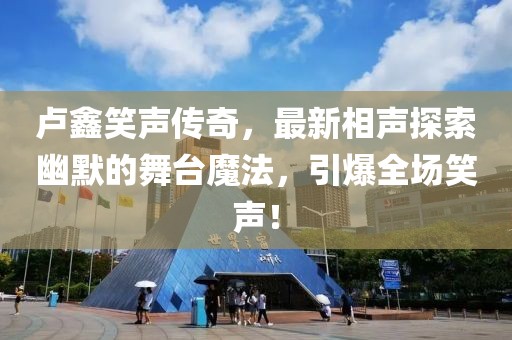 卢鑫笑声传奇，最新相声探索幽默的舞台魔法，引爆全场笑声！