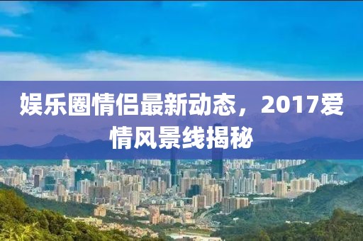 娱乐圈情侣最新动态，2017爱情风景线揭秘