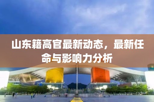 山东籍高官最新动态，最新任命与影响力分析