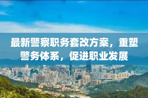 最新警察职务套改方案，重塑警务体系，促进职业发展