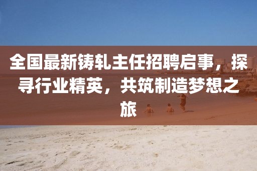 全国最新铸轧主任招聘启事，探寻行业精英，共筑制造梦想之旅