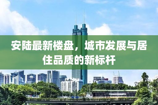 安陆最新楼盘，城市发展与居住品质的新标杆