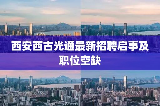 西安西古光通最新招聘启事及职位空缺