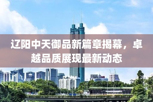 辽阳中天御品新篇章揭幕，卓越品质展现最新动态