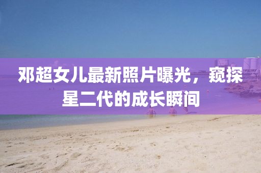 邓超女儿最新照片曝光，窥探星二代的成长瞬间