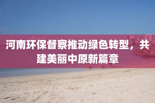 河南环保督察推动绿色转型，共建美丽中原新篇章