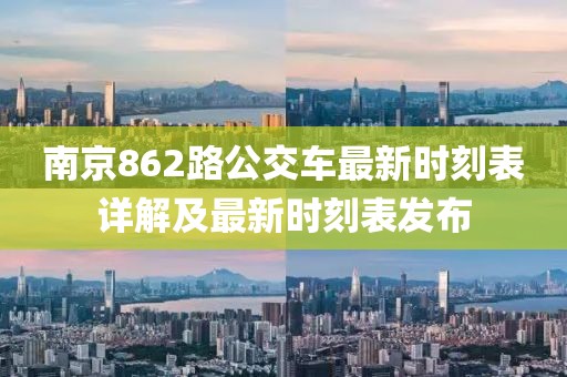 南京862路公交车最新时刻表详解及最新时刻表发布