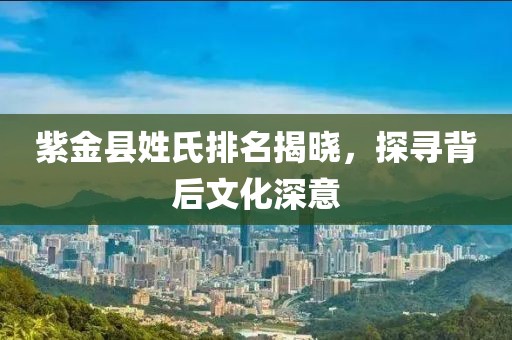 紫金县姓氏排名揭晓，探寻背后文化深意