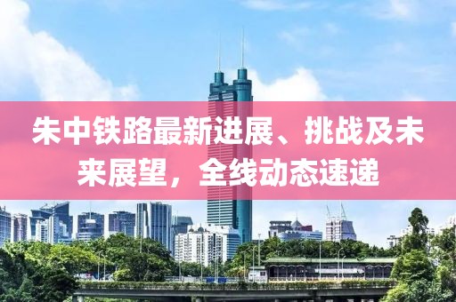 朱中铁路最新进展、挑战及未来展望，全线动态速递