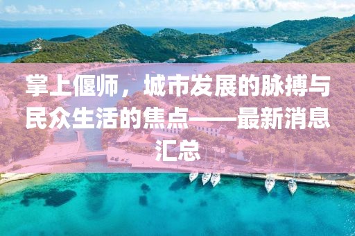 掌上偃师，城市发展的脉搏与民众生活的焦点——最新消息汇总