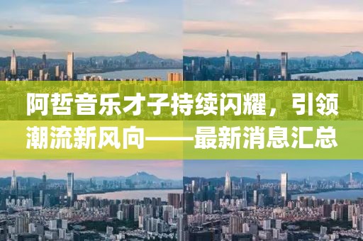 阿哲音乐才子持续闪耀，引领潮流新风向——最新消息汇总