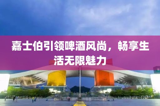 嘉士伯引领啤酒风尚，畅享生活无限魅力