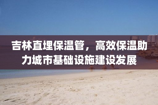 吉林直埋保温管，高效保温助力城市基础设施建设发展