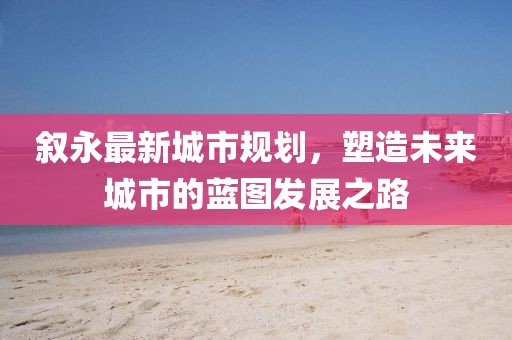 叙永最新城市规划，塑造未来城市的蓝图发展之路