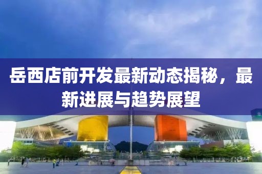 岳西店前开发最新动态揭秘，最新进展与趋势展望