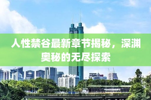 人性禁谷最新章节揭秘，深渊奥秘的无尽探索