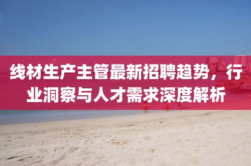 线材生产主管最新招聘趋势，行业洞察与人才需求深度解析