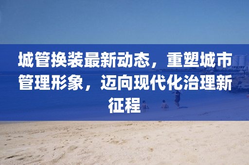 城管换装最新动态，重塑城市管理形象，迈向现代化治理新征程