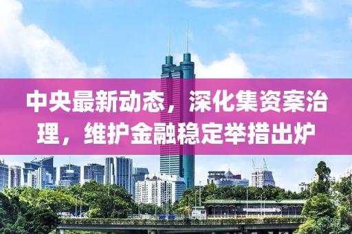 中央最新动态，深化集资案治理，维护金融稳定举措出炉