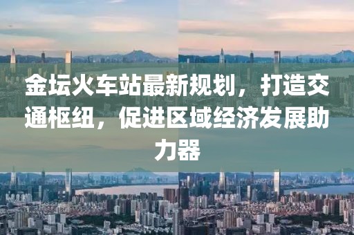 金坛火车站最新规划，打造交通枢纽，促进区域经济发展助力器