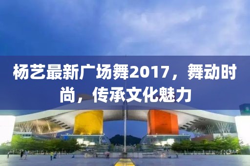 杨艺最新广场舞2017，舞动时尚，传承文化魅力