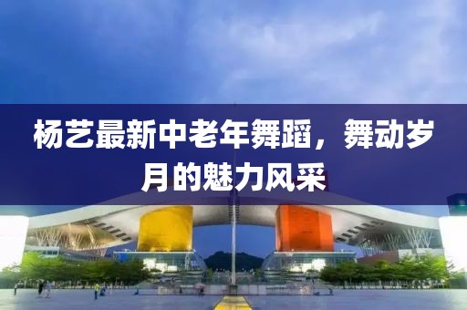 杨艺最新中老年舞蹈，舞动岁月的魅力风采