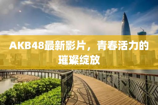 AKB48最新影片，青春活力的璀璨绽放