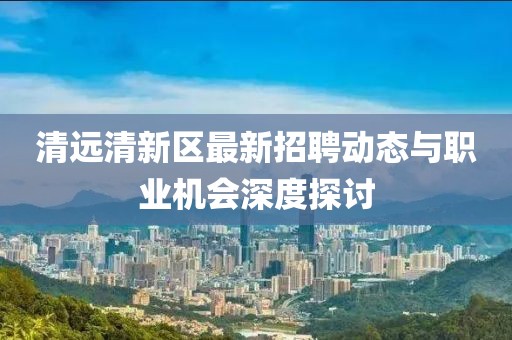 清远清新区最新招聘动态与职业机会深度探讨