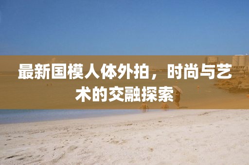 最新国模人体外拍，时尚与艺术的交融探索