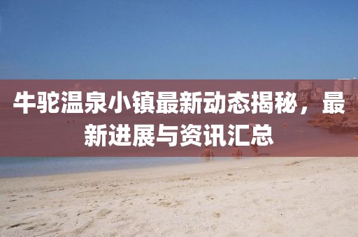 牛驼温泉小镇最新动态揭秘，最新进展与资讯汇总