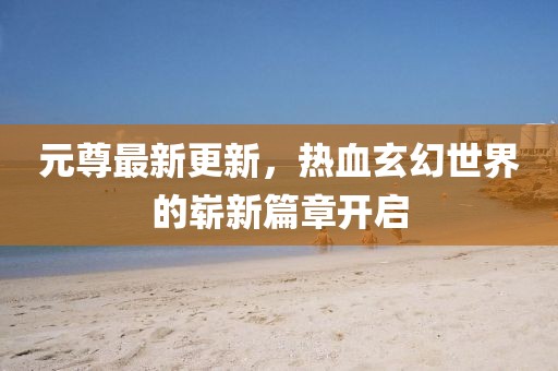 元尊最新更新，热血玄幻世界的崭新篇章开启