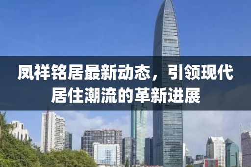凤祥铭居最新动态，引领现代居住潮流的革新进展