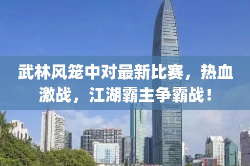 武林风笼中对最新比赛，热血激战，江湖霸主争霸战！
