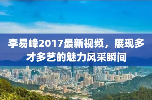 李易峰2017最新视频，展现多才多艺的魅力风采瞬间