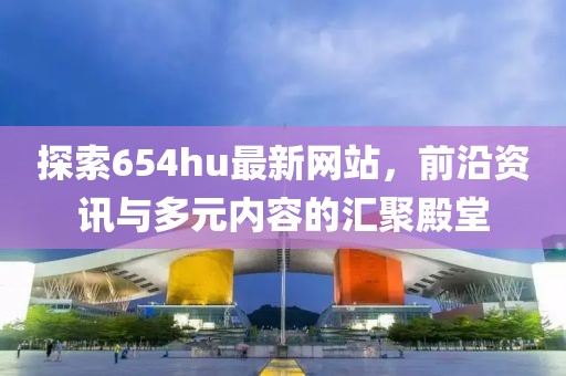 探索654hu最新网站，前沿资讯与多元内容的汇聚殿堂