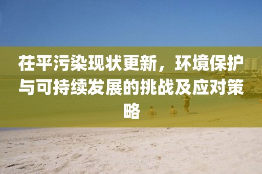 茌平污染现状更新，环境保护与可持续发展的挑战及应对策略