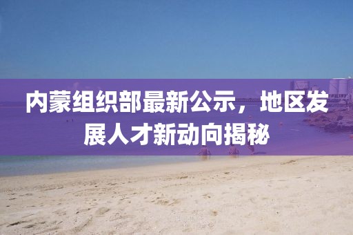 内蒙组织部最新公示，地区发展人才新动向揭秘