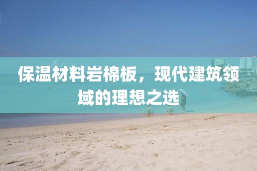 保温材料岩棉板，现代建筑领域的理想之选