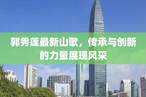 郭秀莲最新山歌，传承与创新的力量展现风采