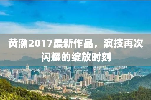黄渤2017最新作品，演技再次闪耀的绽放时刻