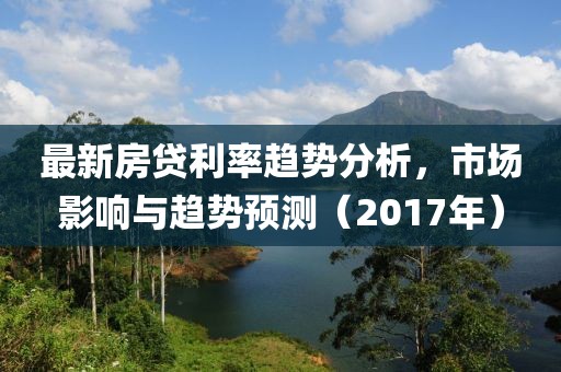 最新房贷利率趋势分析，市场影响与趋势预测（2017年）