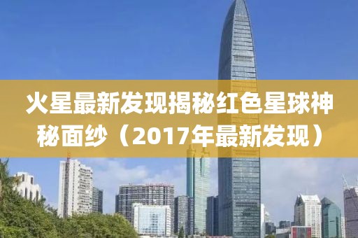 火星最新发现揭秘红色星球神秘面纱（2017年最新发现）